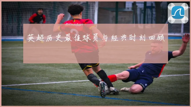 英超历史最佳球员与经典时刻回顾