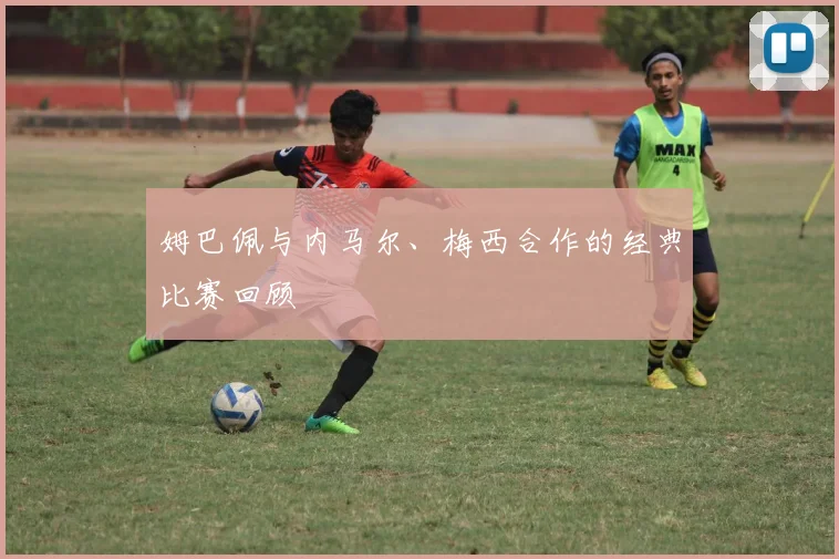 姆巴佩与内马尔、梅西合作的经典比赛回顾